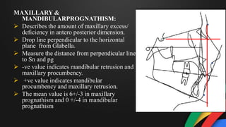 MAXILLARY &
MANDIBULARPROGNATHISM:
 Describes the amount of maxillary excess/
deficiency in antero posterior dimension.
 Drop line perpendicular to the horizontal
plane from Glabella.
 Measure the distance from perpendicular line
to Sn and pg
 -ve value indicates mandibular retrusion and
maxillary procumbency.
 +ve value indicates mandibular
procumbency and maxillary retrusion.
 The mean value is 6+/-3 in maxillary
prognathism and 0 +/-4 in mandibular
prognathism
 