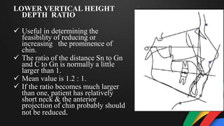 LOWER VERTICAL HEIGHT
DEPTH RATIO
 Useful in determining the
feasibility of reducing or
increasing the prominence of
chin.
 The ratio of the distance Sn to Gn
and C to Gn is normally a little
larger than 1.
 Mean value is 1.2 : 1.
 If the ratio becomes much larger
than one, patient has relatively
short neck & the anterior
projection of chin probably should
not be reduced.
 