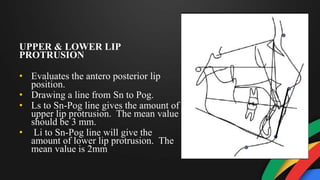 UPPER & LOWER LIP
PROTRUSION
• Evaluates the antero posterior lip
position.
• Drawing a line from Sn to Pog.
• Ls to Sn-Pog line gives the amount of
upper lip protrusion. The mean value
should be 3 mm.
• Li to Sn-Pog line will give the
amount of lower lip protrusion. The
mean value is 2mm
 