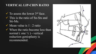 VERTICAL LIP-CHIN RATIO
 To assess the lower 3rd face.
 This is the ratio of Sn-Sts and
Sti-Me.
 Mean value is 1 : 2 ratio
 When the ratio become less than
normal ( one ½ ) - vertical
reduction genioplasty is
recommended.
Sts
Sti
 