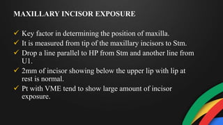 MAXILLARY INCISOR EXPOSURE
 Key factor in determining the position of maxilla.
 It is measured from tip of the maxillary incisors to Stm.
 Drop a line parallel to HP from Stm and another line from
U1.
 2mm of incisor showing below the upper lip with lip at
rest is normal.
 Pt with VME tend to show large amount of incisor
exposure.
 