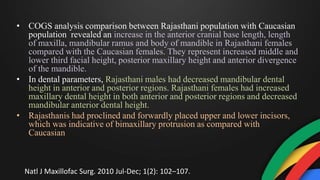 • COGS analysis comparison between Rajasthani population with Caucasian
population revealed an increase in the anterior cranial base length, length
of maxilla, mandibular ramus and body of mandible in Rajasthani females
compared with the Caucasian females. They represent increased middle and
lower third facial height, posterior maxillary height and anterior divergence
of the mandible.
• In dental parameters, Rajasthani males had decreased mandibular dental
height in anterior and posterior regions. Rajasthani females had increased
maxillary dental height in both anterior and posterior regions and decreased
mandibular anterior dental height.
• Rajasthanis had proclined and forwardly placed upper and lower incisors,
which was indicative of bimaxillary protrusion as compared with
Caucasian
Natl J Maxillofac Surg. 2010 Jul-Dec; 1(2): 102–107.
 