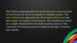 The COGS system describes the horizontal and vertical position
of facial bones by use of a constant co -ordinate system . The
sizes of bones are represented by direct linear dimensions and
their shapes, by angular measurements. The standards are based
on a sample obtained from the child research council of The
University of Colorado school of medicine through 16 females
and 14males.
 
