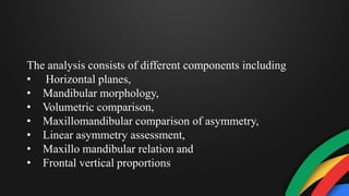 The analysis consists of different components including
• Horizontal planes,
• Mandibular morphology,
• Volumetric comparison,
• Maxillomandibular comparison of asymmetry,
• Linear asymmetry assessment,
• Maxillo mandibular relation and
• Frontal vertical proportions
 