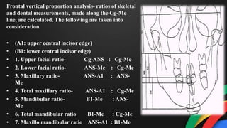 Frontal vertical proportion analysis- ratios of skeletal
and dental measurements, made along the Cg-Me
line, are calculated. The following are taken into
consideration
• (A1: upper central incisor edge)
• (B1: lower central incisor edge)
• 1. Upper facial ratio- Cg-ANS : Cg-Me
• 2. Lower facial ratio- ANS-Me : Cg-Me
• 3. Maxillary ratio- ANS-A1 : ANS-
Me
• 4. Total maxillary ratio- ANS-A1 : Cg-Me
• 5. Mandibular ratio- B1-Me : ANS-
Me
• 6. Total mandibular ratio B1-Me : Cg-Me
• 7. Maxillo mandibular ratio ANS-A1 : B1-Me
 