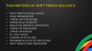 PARAMETERS OF SOFT TISSUE BALANCE
• SOFT TISSUE FACIAL ANGLE
• NOSE PROMINENCE
• UPPER LIP CURVATURE
• UPPER SULCUS DEPTH
• SKELETAL PROFILE CONVEXITY
• UPPER LIP THICKNESS
• UPPER LIP STRAIN
• H- LINE ANGLE
• LOWER LIP TO H LINE
• INFERIOR SULCUS TO THE H LINE
• SOFT TISSUE CHIN THICKNESS
 