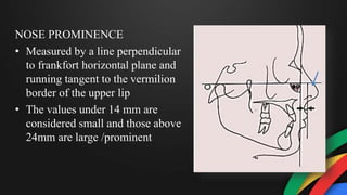 NOSE PROMINENCE
• Measured by a line perpendicular
to frankfort horizontal plane and
running tangent to the vermilion
border of the upper lip
• The values under 14 mm are
considered small and those above
24mm are large /prominent
 