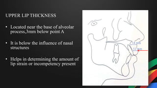 UPPER LIP THICKNESS
• Located near the base of alveolar
process,3mm below point A
• It is below the influence of nasal
structures
• Helps in determining the amount of
lip strain or incompetency present
 