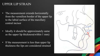 UPPER LIP STRAIN
• The measurement extends horizontally
from the vermilion border of the upper lip
to the labial surface of the maxillary
central incisor
• Ideally it should be approximately same
as the upper lip thickness(within 1 mm)
• If the measurement is less than upper lip
thickness the lips are considered strained
 