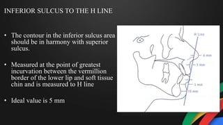 INFERIOR SULCUS TO THE H LINE
• The contour in the inferior sulcus area
should be in harmony with superior
sulcus.
• Measured at the point of greatest
incurvation between the vermillion
border of the lower lip and soft tissue
chin and is measured to H line
• Ideal value is 5 mm
 