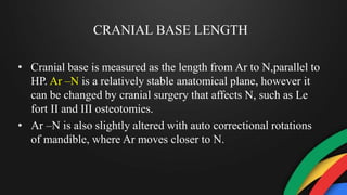CRANIAL BASE LENGTH
• Cranial base is measured as the length from Ar to N,parallel to
HP. Ar –N is a relatively stable anatomical plane, however it
can be changed by cranial surgery that affects N, such as Le
fort II and III osteotomies.
• Ar –N is also slightly altered with auto correctional rotations
of mandible, where Ar moves closer to N.
 