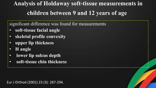 Analysis of Holdaway soft‐tissue measurements in
children between 9 and 12 years of age
significant difference was found for measurements
• soft‐tissue facial angle
• skeletal profile convexity
• upper lip thickness
• H angle
• lower lip sulcus depth
• soft‐tissue chin thickness
Eur J Orthod (2001) 23 (3): 287-294.
 