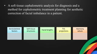 • A soft tissue cephalometric analysis for diagnosis and a
method for cephalometric treatment planning for aesthetic
correction of facial imbalance in a patient.
Dentoskeletal
factors
Soft tissue
structures
Facial lengths
TVL
projections
Harmony
values
 