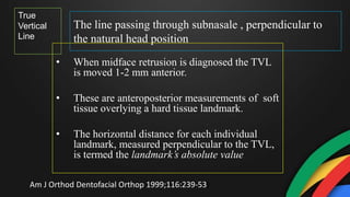 The line passing through subnasale , perpendicular to
the natural head position
• When midface retrusion is diagnosed the TVL
is moved 1-2 mm anterior.
• These are anteroposterior measurements of soft
tissue overlying a hard tissue landmark.
• The horizontal distance for each individual
landmark, measured perpendicular to the TVL,
is termed the landmark’s absolute value
True
Vertical
Line
Am J Orthod Dentofacial Orthop 1999;116:239-53)
 