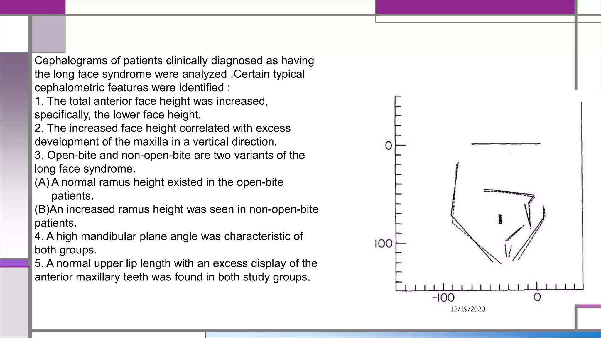 12/19/2020
Cephalograms of patients clinically diagnosed as having
the long face syndrome were analyzed .Certain typical
cephalometric features were identified :
1. The total anterior face height was increased,
specifically, the lower face height.
2. The increased face height correlated with excess
development of the maxilla in a vertical direction.
3. Open-bite and non-open-bite are two variants of the
long face syndrome.
(A) A normal ramus height existed in the open-bite
patients.
(B)An increased ramus height was seen in non-open-bite
patients.
4. A high mandibular plane angle was characteristic of
both groups.
5. A normal upper lip length with an excess display of the
anterior maxillary teeth was found in both study groups.
 