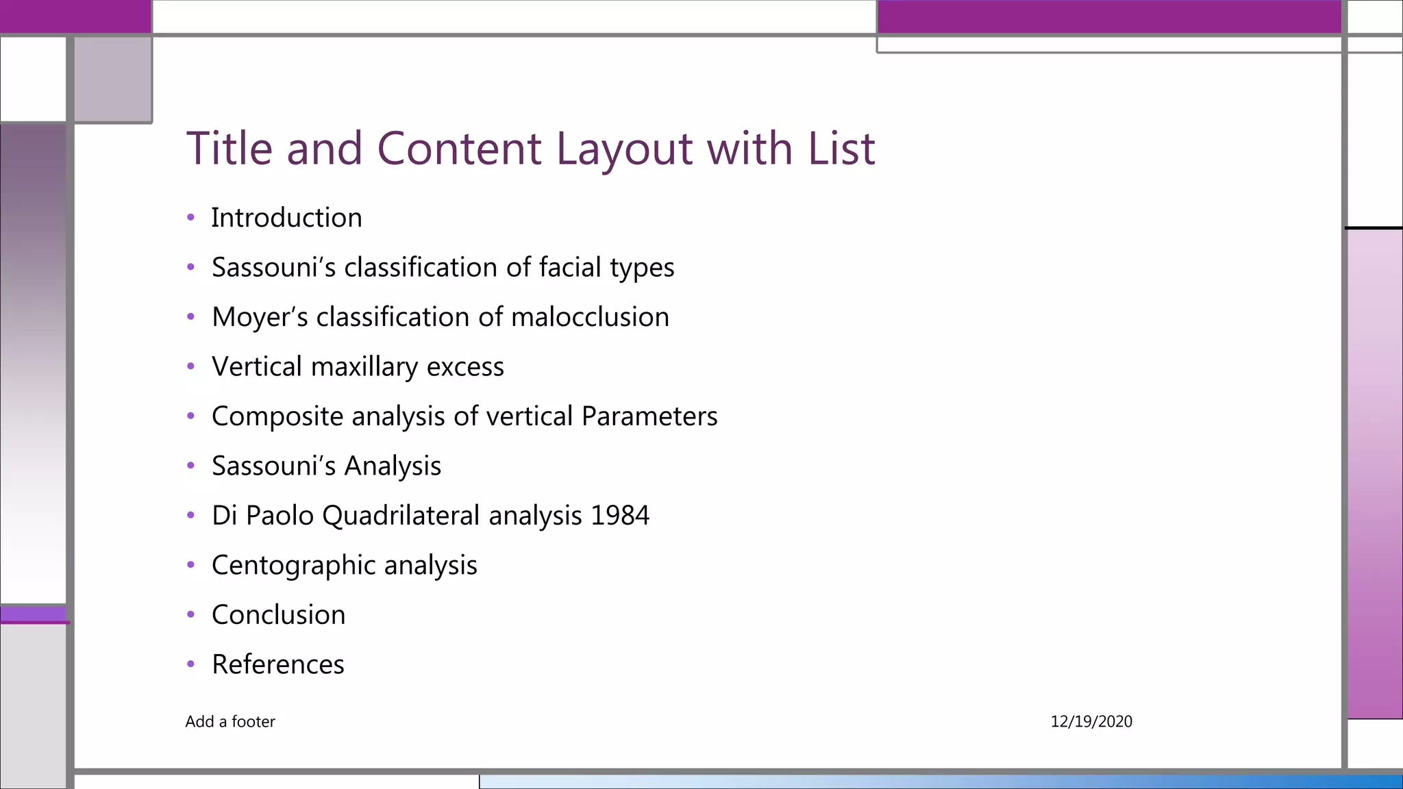 Title and Content Layout with List
• Introduction
• Sassouni’s classification of facial types
• Moyer’s classification of malocclusion
• Vertical maxillary excess
• Composite analysis of vertical Parameters
• Sassouni’s Analysis
• Di Paolo Quadrilateral analysis 1984
• Centographic analysis
• Conclusion
• References
12/19/2020Add a footer
 