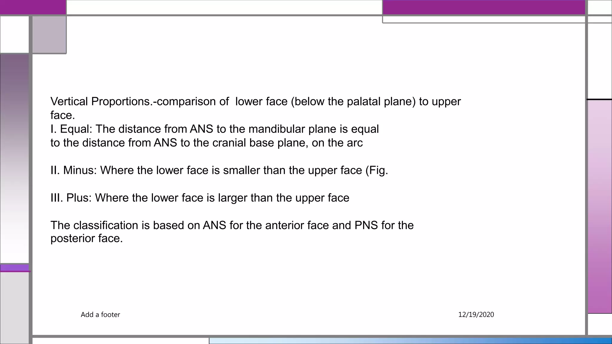 Add a footer 12/19/2020
Vertical Proportions.-comparison of lower face (below the palatal plane) to upper
face.
I. Equal: The distance from ANS to the mandibular plane is equal
to the distance from ANS to the cranial base plane, on the arc
II. Minus: Where the lower face is smaller than the upper face (Fig.
III. Plus: Where the lower face is larger than the upper face
The classification is based on ANS for the anterior face and PNS for the
posterior face.
 