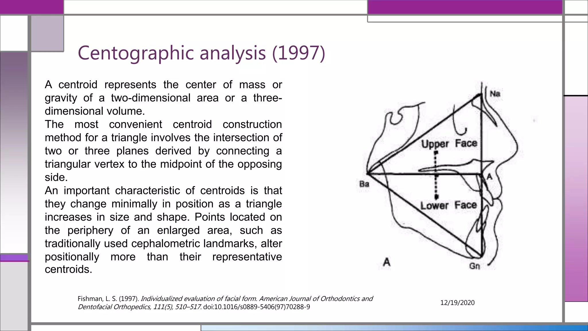 Centographic analysis (1997)
Fishman, L. S. (1997). Individualized evaluation of facial form. American Journal of Orthodontics and
Dentofacial Orthopedics, 111(5), 510–517. doi:10.1016/s0889-5406(97)70288-9
12/19/2020
A centroid represents the center of mass or
gravity of a two-dimensional area or a three-
dimensional volume.
The most convenient centroid construction
method for a triangle involves the intersection of
two or three planes derived by connecting a
triangular vertex to the midpoint of the opposing
side.
An important characteristic of centroids is that
they change minimally in position as a triangle
increases in size and shape. Points located on
the periphery of an enlarged area, such as
traditionally used cephalometric landmarks, alter
positionally more than their representative
centroids.
 