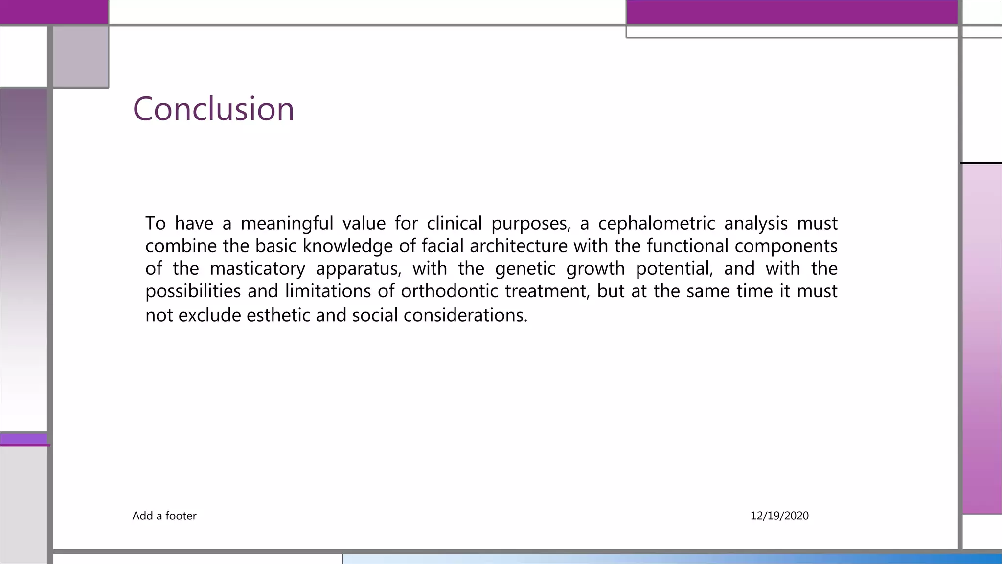 Conclusion
Add a footer 12/19/2020
To have a meaningful value for clinical purposes, a cephalometric analysis must
combine the basic knowledge of facial architecture with the functional components
of the masticatory apparatus, with the genetic growth potential, and with the
possibilities and limitations of orthodontic treatment, but at the same time it must
not exclude esthetic and social considerations.
 