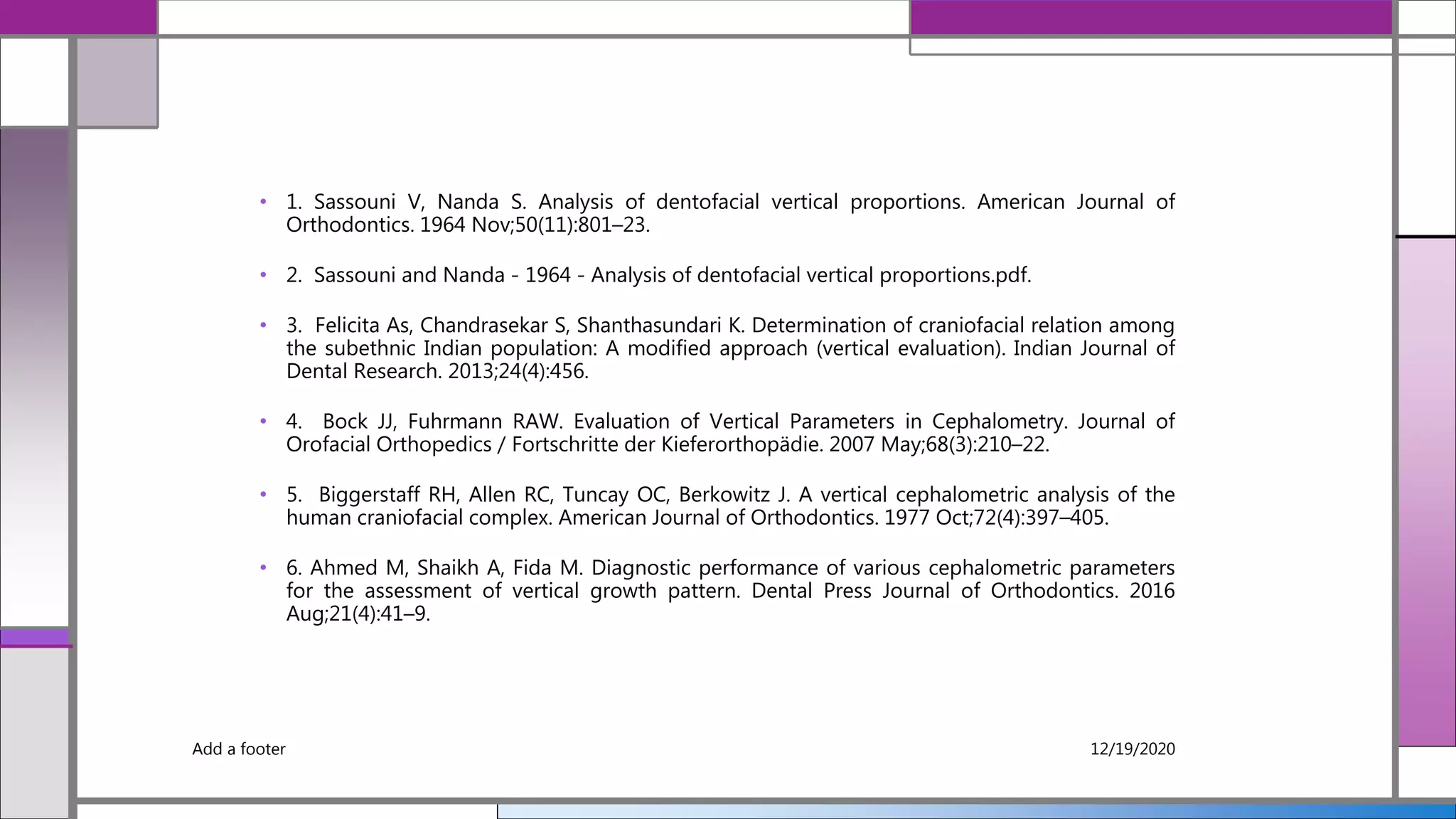 • 1. Sassouni V, Nanda S. Analysis of dentofacial vertical proportions. American Journal of
Orthodontics. 1964 Nov;50(11):801–23.
• 2. Sassouni and Nanda - 1964 - Analysis of dentofacial vertical proportions.pdf.
• 3. Felicita As, Chandrasekar S, Shanthasundari K. Determination of craniofacial relation among
the subethnic Indian population: A modified approach (vertical evaluation). Indian Journal of
Dental Research. 2013;24(4):456.
• 4. Bock JJ, Fuhrmann RAW. Evaluation of Vertical Parameters in Cephalometry. Journal of
Orofacial Orthopedics / Fortschritte der Kieferorthopädie. 2007 May;68(3):210–22.
• 5. Biggerstaff RH, Allen RC, Tuncay OC, Berkowitz J. A vertical cephalometric analysis of the
human craniofacial complex. American Journal of Orthodontics. 1977 Oct;72(4):397–405.
• 6. Ahmed M, Shaikh A, Fida M. Diagnostic performance of various cephalometric parameters
for the assessment of vertical growth pattern. Dental Press Journal of Orthodontics. 2016
Aug;21(4):41–9.
Add a footer 12/19/2020
 