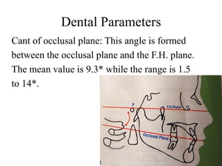 Dental Parameters
Cant of occlusal plane: This angle is formed
between the occlusal plane and the F.H. plane.
The mean value is 9.3* while the range is 1.5
to 14*.
 