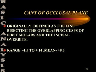 19
CANT OF OCCLUSAL PLANE
ORIGINALLY, DEFINED AS THE LINE
BISECTING THE OVERLAPPING CUSPS OF
FIRST MOLARS AND THE INCISAL
OVERBITE.
RANGE -1.5 TO + 14 ,MEAN- +9.3
 