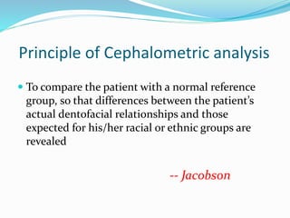 Principle of Cephalometric analysis
 To compare the patient with a normal reference
group, so that differences between the patient’s
actual dentofacial relationships and those
expected for his/her racial or ethnic groups are
revealed
-- Jacobson
 