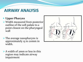 AIRWAY ANALYSIS
 Upper Pharynx
 Width measured from posterior
outline of the soft palate to a
point closest on the pharyngeal
wall
 The average nasopharynx is
approximately 15 to 20mm in
width.
 A width of 2mm or less in this
region may indicate airway
impairment
 