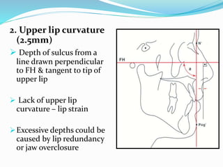 2. Upper lip curvature
(2.5mm)
 Depth of sulcus from a
line drawn perpendicular
to FH & tangent to tip of
upper lip
 Lack of upper lip
curvature – lip strain
Excessive depths could be
caused by lip redundancy
or jaw overclosure
 