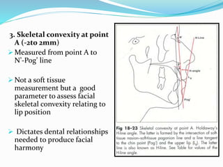 3. Skeletal convexity at point
A (-2to 2mm)
 Measured from point A to
N’-Pog’ line
 Not a soft tissue
measurement but a good
parameter to assess facial
skeletal convexity relating to
lip position
 Dictates dental relationships
needed to produce facial
harmony
 