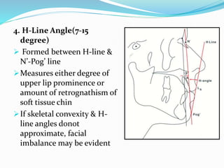 4. H-Line Angle(7-15
degree)
 Formed between H-line &
N’-Pog’ line
Measures either degree of
upper lip prominence or
amount of retrognathism of
soft tissue chin
If skeletal convexity & H-
line angles donot
approximate, facial
imbalance may be evident
 