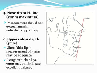 5. Nose tip to H-line
(12mm maximum)
 Measurement should not
exceed 12mm in
individuals 14 yrs of age
6. Upper sulcus depth
(5mm)
 Short/thin lips -
measurement of 3 mm
may be adequate
 Longer/thicker lips-
7mm may still indicate
excellent balance
 