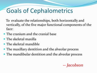 Goals of Cephalometrics
To evaluate the relationships, both horizontally and
vertically, of the five major functional components of the
face:
 The cranium and the cranial base
 The skeletal maxilla
 The skeletal mandible
 The maxillary dentition and the alveolar process
 The mandibular dentition and the alveolar process
-- Jacobson
 