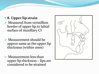  8. Upper lip strain
 Measured from vermillion
border of upper lip to labial
surface of maxillary CI
 Measurement should be
approx same as the upper lip
thickness (within 1mm)
 Measurement less than
upper lip thickness – lips are
considered to be strained
 