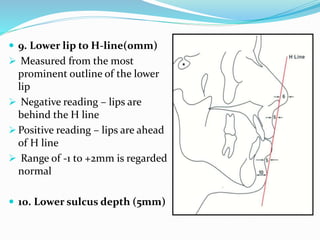  9. Lower lip to H-line(0mm)
 Measured from the most
prominent outline of the lower
lip
 Negative reading – lips are
behind the H line
 Positive reading – lips are ahead
of H line
 Range of -1 to +2mm is regarded
normal
 10. Lower sulcus depth (5mm)
 