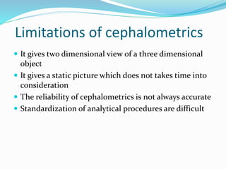Limitations of cephalometrics
 It gives two dimensional view of a three dimensional
object
 It gives a static picture which does not takes time into
consideration
 The reliability of cephalometrics is not always accurate
 Standardization of analytical procedures are difficult
 