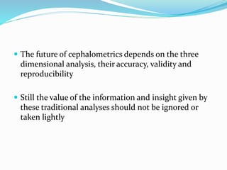  The future of cephalometrics depends on the three
dimensional analysis, their accuracy, validity and
reproducibility
 Still the value of the information and insight given by
these traditional analyses should not be ignored or
taken lightly
 