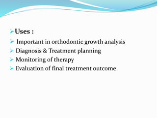 Uses :
 Important in orthodontic growth analysis
 Diagnosis & Treatment planning
 Monitoring of therapy
 Evaluation of final treatment outcome
 