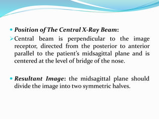  Position of The Central X-Ray Beam:
Central beam is perpendicular to the image
receptor, directed from the posterior to anterior
parallel to the patient’s midsagittal plane and is
centered at the level of bridge of the nose.
 Resultant Image: the midsagittal plane should
divide the image into two symmetric halves.
 