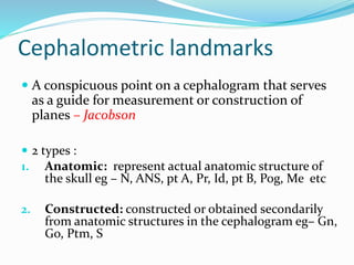 Cephalometric landmarks
 A conspicuous point on a cephalogram that serves
as a guide for measurement or construction of
planes – Jacobson
 2 types :
1. Anatomic: represent actual anatomic structure of
the skull eg – N, ANS, pt A, Pr, Id, pt B, Pog, Me etc
2. Constructed: constructed or obtained secondarily
from anatomic structures in the cephalogram eg– Gn,
Go, Ptm, S
 