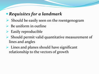  Requisites for a landmark
 Should be easily seen on the roentgenogram
 Be uniform in outline
 Easily reproducible
 Should permit valid quantitative measurement of
lines and angles
 Lines and planes should have significant
relationship to the vectors of growth
 