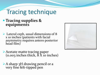 Tracing technique
 Tracing supplies &
equipments
 Lateral ceph, usual dimensions of 8
x 10 inches (patients with facial
asymmetry requires antero posterior
head film)
Acetate matte tracing paper
(0.003 inches thick, 8 X 10 inches)
A sharp 3H drawing pencil or a
very fine felt-tipped pen
 