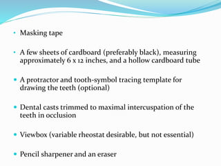• Masking tape
• A few sheets of cardboard (preferably black), measuring
approximately 6 x 12 inches, and a hollow cardboard tube
 A protractor and tooth-symbol tracing template for
drawing the teeth (optional)
 Dental casts trimmed to maximal intercuspation of the
teeth in occlusion
 Viewbox (variable rheostat desirable, but not essential)
 Pencil sharpener and an eraser
 