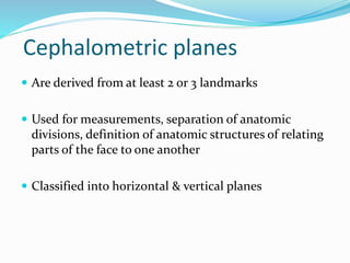 Cephalometric planes
 Are derived from at least 2 or 3 landmarks
 Used for measurements, separation of anatomic
divisions, definition of anatomic structures of relating
parts of the face to one another
 Classified into horizontal & vertical planes
 