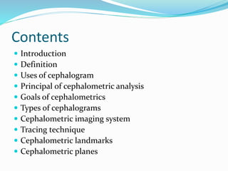 Contents
 Introduction
 Definition
 Uses of cephalogram
 Principal of cephalometric analysis
 Goals of cephalometrics
 Types of cephalograms
 Cephalometric imaging system
 Tracing technique
 Cephalometric landmarks
 Cephalometric planes
 
