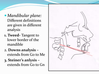  Mandibular plane:
Different definitions
are given in different
analysis
1. Tweed- Tangent to
lower border of the
mandible
2. Downs analysis –
extends from Go to Me
3. Steiner’s anlysis –
extends from Go to Gn
Go
Gn
Me
 