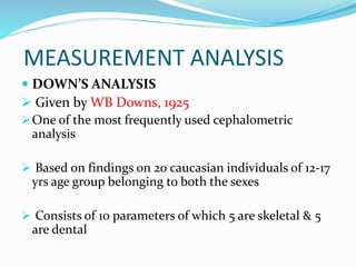 MEASUREMENT ANALYSIS
 DOWN’S ANALYSIS
 Given by WB Downs, 1925
One of the most frequently used cephalometric
analysis
 Based on findings on 20 caucasian individuals of 12-17
yrs age group belonging to both the sexes
 Consists of 10 parameters of which 5 are skeletal & 5
are dental
 