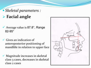  Skeletal parameters :
 Facial angle
 Average value is 87.8°, Range
82-95°
 Gives an indication of
anteroposterior positioning of
mandible in relation to upper face
 Magnitude increases in skeletal
class 3 cases, decreases in skeletal
class 2 cases
FH plane
N
Pog
 