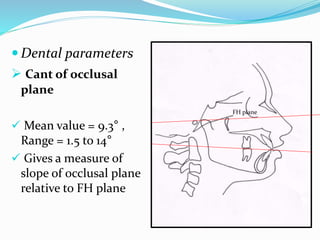  Dental parameters
 Cant of occlusal
plane
 Mean value = 9.3° ,
Range = 1.5 to 14°
 Gives a measure of
slope of occlusal plane
relative to FH plane
FH plane
 