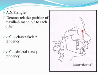  A.N.B angle
 Denotes relative position of
maxilla & mandible to each
other
> 2° –- class 2 skeletal
tendency
< 2°–- skeletal class 3
tendency
A
N
B
Mean value = 2°
 